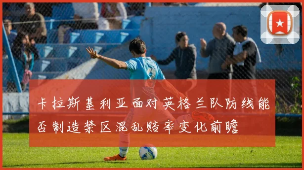 卡拉斯基利亚面对英格兰队防线能否制造禁区混乱赔率变化前瞻