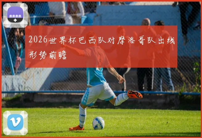 2026世界杯巴西队对摩洛哥队出线形势前瞻